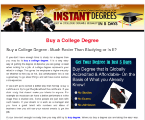 buy-college-degree.com: Buy a College Degree Certificate - Buy Degrees on Accredited Life Experience Instant Degrees
If you don't have enough time to study for a degree then you may try to buy a college degree.  It is a very easy way of getting the degree or diploma you are