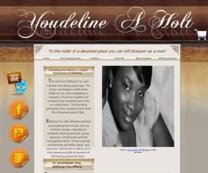 youdelineholt.com: Youdeline Holt
The vision for Edifying You, was inspired over twelve years ago. The vision manifested in 2005 when Edifying You, was incepted as a company. Since its inception the company has impacted many lives on a daily basis. The founding principles of our company stem from the influential word of God 

