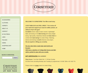 corseterie.co.nz: Home Page | Corseterie
The little corset shop inside St.Kevin's Arcade Karangahape Rd. Auckland. Corseterie has a garment to suit every taste. From cool lightweight corsets to heavyweight, heirloom, full steel boned styles. All are fully lined and have back lacing for correct fitting and waist-cinching.