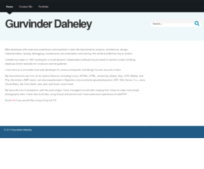 gurvinderdaheley.com: Gurvinder Daheley - Freelance web developer
Web developer with extensive experience and expertise in web site requirements analysis, architecture, design, implementation, testing, debugging, maintenance, documentation and training: the whole bundle from top to bottom.

I started my career in 1997 working for a small dynamic independent software house based in central London building database driven websites for museums and art galleries.

I now work as a consultant and web developer for various companies and design houses around London.

My favoured tools are Unix (in its various flavours, including Linux), XHTML, HTML, Javascript, jQuery, Ajax, CSS, MySqL and Php, the whole LAMP stack; I am also experienced in Objective c/cocoa iphone app development, ASP, SQL Server, C++, Java, Visual Basic, the Unix shells, sed, awk, and much, much more.

My favourite cms is wordpress, with the pods plugin i have managed to build sites ranging from shops to video and simple photography sites. I have also built sites using drupal and joomla and i have extensive experience of cakePHP.