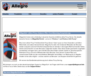 allegrosurf.info: AllegroSurf - Ein Muss für Ihren Internetzugang!
AllegroSurf ist ein Proxyserver, der Ihnen die Möglichkeit gibt, Kosten zu sparen, mehrere PCs über nur einen Internet Zugang effektiv ans Internet anzubinden und Ihre Benutzer diesen Zugang optimal zu gestalten. AllegroSurf bietet neben verschiedensten Caching und Prefetch Funktionen auch Inhalts- und Webseitenfilter. AllegroSurf entfernt ungewollte Inhalte wie Werbungen und Pop-Up Fenster. AllegroSurf ist ideal, um Ihre Internetanbindung zu überwachen und kontrollieren und eignet sich auch sehr gut, Mitarbeiter, Kindern, Kollegen den Zugriff auf gewisse Seite zu versagen. AllegroSurf zeigt dem Administrator über Berichte und Aufzeichnungen, wie sich seine Benutzer verhalten und wie gut seine Konfiguration ist.