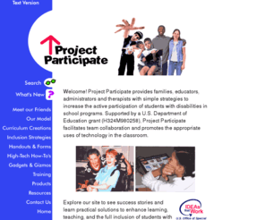 projectparticipate.org: Project Participate, speech therapy, inclusion, learning adaptations, assistive technology, participation, special education, augmentative communication, disability, occupational therapy, speech therapy, cerebral palsy
Project Participate provides school-based teams with strategies to increase active participation by students with diverse needs in the classroom.  This project is supported by the U.S. Department of Education, at JFK Partners of The University of Colorado Health Sciences Center.