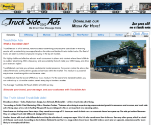 trucksideads.net: Truck Side Ads
TruckSide ads is a Full service, national outdoor advertising company that specializes in reaching people with an advertising message placed on the sides and backs of tractor trailer trucks. Our fleet of trucks are seen by millions of people everyday in the top 20 markets.