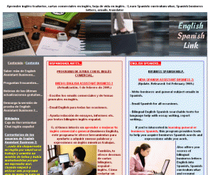 englishspanishlink.com: Correspondencia comercial en inglés y español. / Business English and business Spanish correspondence.
Escribir inglés comercial y aprender al mismo tiempo, también cartas de presentación, viene con guía de gramática. Foro para preguntar sobre sus dudas del inglés. / Write business Spanish emails and letters in with this program and learn business Spanish at the same time. Also curriculum vitae and cover letters with grammar help. Forum to ask your questions about Spanish language.