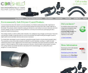 cor-shield.com: COR-Shield Environmentally Safe Polymer Coated Products that protect pvc and metal pipes and tubes
Environmentally Safe Polymer Coated Products. In environments that stress the need for corrosive protection, Cor-Shield coated products offer a high level of protection while maintaining a much more environmentally friendly final product than other coated materials on the market. Learn about our product and browse our product offerings.