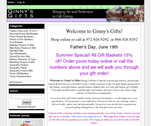 ginnysgifts.com: Ginny's Gifts: gift baskets, fresh flowers, baby gifts, Texas gifts, Dallas funeral flowers
Ginny's Gifts: gift baskets, fresh flowers, baby gifts, Texas gifts, Dallas funeral flowers : Specializing in corporate gifts baskets, fresh flowers arrangements, new baby, spa, fruit baskets, party trays, funeral, Texas gifts,Êlogo cookies, holiday gifts & more. Dallas, Texas with nationwide delivery. - Sympathy Food & Gifts Spa Gift Baskets Bakery, Desserts, & Trays Sports/For Him Gifts Easter, April 24, 2011 Sympathy Plants Fruit Baskets Texas Individual Item Birthday Flowers & Gifts New Baby Flowers & Gifts Plants & Dish Gardens Employee/Tenant Recognition Wedding Flowers & Gifts Sympathy Flowers Texas Gift Baskets Gourmet/Snack Gift Baskets Get Well Gifts Fresh Flower Bouquets Mother's Day May 8 Recruitment/Promotional Gifts Secretary Day April 27 gift baskets, fresh flowers arrangements,Êbaby, Texas, holiday gift baskets