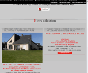 tristantimmo.com: Notre sélection St Romain de Colbosc Seine-Maritime //Agence immobiliere Tristant Immobilier - St Romain de Colbosc 76 Seine-Maritime
St Romain de Colbosc 76 Seine-Maritime Haute-Normandie
//L'agence immobilière Tristant Immo se met a votre service pour tout ce qui concerne l'achat, la vente,la location, la recherche, l'estimation de votre bien immobilier. L'agence vous propose ses annonces immobilières: appartement, villa, maison, terrain à Saint Romain de Colbosc en seine-maritime.