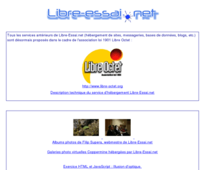 libre-essai.net: Libre-Essai.net, hébergement alternatif et associatif
Hébergement de site web, de listes de diffusion, blog et autres services pour associations, organismes à but non lucratif, auteurs de logiciels Shareware et Freeware, artistes et particuliers.