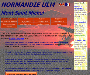 normandie-ulm.com: Normandie ULM Mont-Saint-Michel
ULM au Mont-Saint-Michel et AUTOGIRE, école de pilotage et baptêmes de l'air dans la baie du Mont-Saint-Michel et Saint Malo à bord d'un ulm ou en autogire. Régis MAO, instructeur U.L.M. vous propose aussi ses services de publicité aérienne.