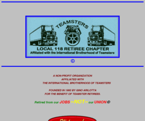 teamsters118.org: TEAMSTERS RETIREE CHAPTER, LOCAL UNION NO.118
Founded in 1993 by Gino Arilotta.
 Homepage of the Teamsters Retiree Chapter, Local Union No.118 with organizational
 information and links to relevant sites. A non-profit organization for the benefit
 of Teamster retirees. Gino Arilotta, President