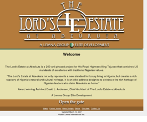 thelordsestate.com: The Lords Estate Home Page
The Lord's Estate at Abeokuta is a 200-unit phased project for His Royal Highness King Tejuoso that combines US standards of excellence with traditional Nigerian values. 