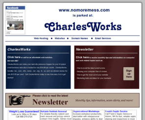 nomoremess.com: CharlesWorks local web hosting and web sites with domain names like nomoremess.com and email Peterborough NH New Hampshire - Let CharlesWorks host your website on servers located in Peterborough NH!
nomoremess.com - CharlesWorks local web hosting domain names email Peterborough NH New Hampshire - Let CharlesWorks host your nomoremess.com website!