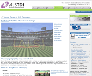 youngfacesofals.com: ALS TDI (ALS Therapy Development Institute) :: Home
ALS TDI is the most advanced research Laboratory dedicated to ALS disease ( Lou Gehrig disease).  Built by and for patients, the Institute is the world's largest ALS research center and the only nonprofit biotechnology company with more than 30 professional scientists focused on a single disease indication. With its own laboratory and research program dedicated entirely to defeating ALS (Lou Gehrig disease) disease. Focused on meeting this urgent unmet medical need, ALS TDI executes a robust discovery program, as well as a multi-pronged approach to validate potential therapeutics; including small molecules, protein biologics, gene therapies and cell-based constructs. The Institute's unique, industrial-scale platform allows for the development and testing of dozens of potential therapeutics each year.