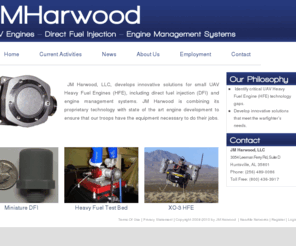 jmharwood.com: JM Harwood, specializing in Unmanned Aerial Vehicle (UAV) Engines, Direct Fuel Injection, and Engine Management Systems >  Home
JM Harwood, LLC, develops innovative solutions for small UAV engines, including direct fuel injection and engine management systems. Piston engines have returned to the forefront of aerospace technology in much smaller packages than ever before. JM Harwood is combining its proprietary technology with state of the art engine development to ensure that our troops have the equipment necessary to do their jobs.