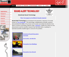 soundalert.com: Sound Alert Technology - Localizer Directional Sound Evacuation, CCTV facial image capture, Reversing Alarms
Localizer directional sound, using multifrequency broadband noise (white noise)has many potential applications 
    across a number of market segments including: Directional Sound Evacuation beacons to help people exit in smoke and fire, building evacuation systems, ship evacuation, aircraft evacuation, emergency vehicle 
    sirens, reversing alarms, CCTV facial image capture, terrorist screening, DSE, SOLAS regulation improvement for safety at sea,
    domestic smoke alarms. This Localizer Directional Sound Evacuation technology has impact in building evacuation, aircraft safety, marine safety and ship safety as well as CCTV security surveillance