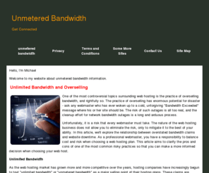 unmeteredbandwidth.info: unmetered bandwidth - unmetered bandwidth
One of the most controversial topics surrounding web hosting is the practice of overselling bandwidth, and rightfully so. The practice of overselling has enormous potential for disaster - ask any webmaster who has ever woken up to a cold, unforgiving "Bandwidth Exceeded" message where his or her site should be.