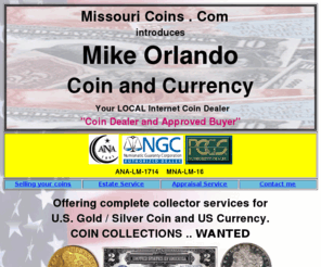 missouricoins.com: Missouri Coins - Mike Orlando
Missouri Coins com is a member of iCoinUSA, iCoinTrader, - Mike Orlando Coins buys and sells US coins, Silver Dollars, currency, estates, collections, estate appraisals, valuations and coin locating service, Saint Louis Coins, St Louis Coins, St Charles Coins, Fenton Coins, Hannibal Coins, Macon Coins, Jefferson City Coins, Cape Girardeau Coins, Sikeston Coins, Poplar Bluff Coins, Rolla COins, Springfield Coins, Joplin COins, Columbia Coins, Kansas City Coins, Independence Coins, St Joseph Coins, Kirksville Coins, Branson Coins, Silver Dollar Coins.