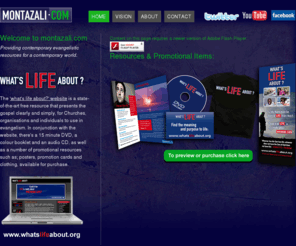 montazali.com: Welcome
to montazali.com - Providing contemporary evangelistic resources for a
contemporary world. Reformed Christian Evangelistic Evangelism Website,
Dvd, Video, Audio CD, Booklet, Literature, Posters, Clothing. Montaz
Ali, Pastor, Preacher, Evangelist. Whats Life About? Gospel, Christ,
Great Commission
Free gospel resources - the 'what's life about' website is a state-of-the art evangelistic website utilising impressive Macromedia Flash technology and videos. The website is available for Churches to freely link to and use as a part of their evangelistic programmes. Also in conjunction with the website there's a colour booklet, a 15 minute DVD and an Audio CD explaining the gospel, as well as a number of promotional resources such as; posters, business cards and clothing, available for purchase.