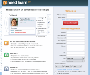 needlearn.com: NeedLearn - Carnet d'adresses en ligne
NeedLearn est un carnet d'adresses en ligne qui vous permet de gérer vos contacts, organiser des sorties, synchroniser votre carnet d'adresses sur votre mobile et de choisir qui peut accéder à vos données.