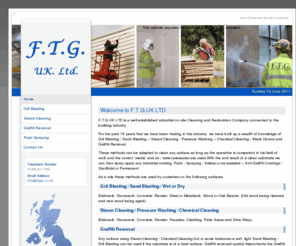 ftguk.co.uk: F.T.G. UK Ltd, Anti Graffiti Coatings, Graffiti Cleaning, Grit Blasting
F.T.G.UK LTD is a well established industrial on site Cleaning and Restoration Company connected to the building industry. For the past 19 years that we have been trading in this industry, 