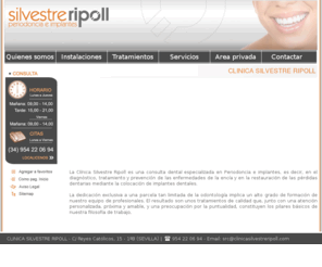 clinicasilvestreripoll.es: Clinica dental Sevilla Periodoncia Sevilla Implantes Dentales: www.clinicasilvestreripoll.com
Clinica dental Silvestre Ripoll es una clinica dental Sevilla especializada en tratamientos de periodoncia e implantes dentales. Estamos especializados diagnóstico, tratamiento y prevención de las enfermedades de la encía y en la restauración de las pérdidas dentarias mediante la colocación de implantes dentales Sevilla