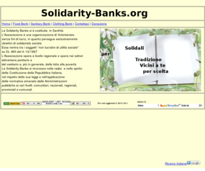 solidarity-banks.org: Organizzazione di Volontariato Solidarity Banks
Associazione opera a livello regionale e opera nei settori alimentare,sanitario e del vestiario e, più in generale, della lotta alla povertà. La Solidarity Banks si riconosce nelle radici  e nello spirito  della Costituzione della Repubblica Italiana,  nel rispetto delle sue leggi e nell’applicazione  delle normative emanate dalle Amministrazioni  pubbliche ai vari livelli comunitari nazionali regionali  provinciali e comunali.