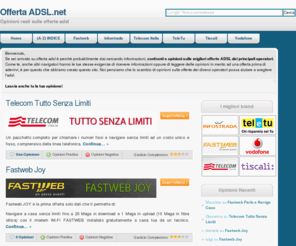 offertaadsl.net: Offerta Adsl - Scegli la migliore per te
OffertaADSL.net ti aiuta a scegliere l'offerta Adsl ideale. Leggi le opinioni degli utenti sulle maggiori offerte adsl proposte dai maggiori operatori italiani: Alice, Fastweb, Vodafone, Infostrada, Tele 2 e altri ancora.