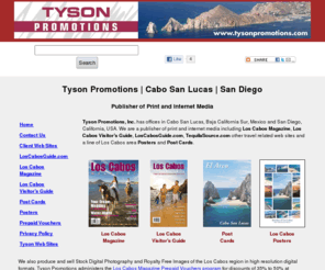 tysonpromotions.com: Tyson Promotions | Cabo San Lucas | San Diego | Publisher of Print and Internet Media
Tyson Promotions - Joseph A. Tyson - Cabo San Lucas, Baja California Sur, Mexico and San Diego, California - Publisher of print and internet media including Los Cabos Magazine, Los Cabos Visitor's Guide, LosCabosGuide.com, TequilaSource.com, and others.