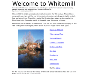 whitemill.org: WHITEMILL WATERMILL, Kingston Lacy estate, by the River Stour in the Domesday parish of Shapwick, near Wimborne, in Dorset.  (aka White Mill Water Mill)
Whitemill (White Mill) is a retired 18th century Watermill, part of the National Trust Kingston Lacy estate, by the River Stour in the Domesday parish of Shapwick, near Wimborne, in Dorset.  Open Saturday and Sunday or else take an On-Line tour. Water Mill, Flour, Grain, Grist, Millstone, Millstones