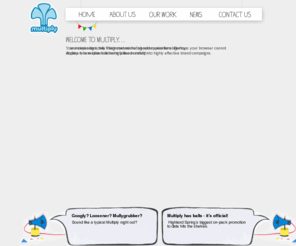 multiplyuk.com: Multiply. An independent, integrated marketing communications agency.
Multiply. An independent, integrated marketing communications agency. Welcome to Multiply, a place where ideas are lovingly handcrafted into highly effective brand campaigns. Including Multiply news, take a look at what we’ve been up to.