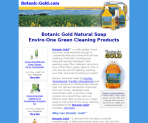 botanic-gold.com: Botanic Gold Natural Soap and Enviro-One Green Cleaning Products
Botanic Gold Natural Soap Enviro-One Green Cleaning Products are the worlds best chemical free all purpose non-toxic soap that is strong enough to clean tough engine grease and laundry but safe enough to be used by those that are Multiple Chemically Sensitive.