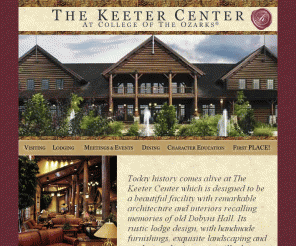 keetercenter.edu: The Keeter Center at College of the Ozarks
The Official Keeter Center at College of the Ozarks Home Page!
                      This is a newly updated page to give you easy access to the
                      information about The Keeter Center at College of the Ozarks.