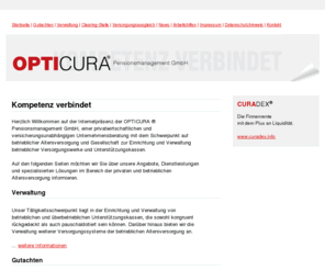 opticura.org: Startseite - OPTICURA ® Pensionsmanagement GmbH - Gesellschaft zur Verwaltung von betrieblichen Versorgungswerken und Unterstützungskassen - versicherungsmathematische Gutachten
Informationen und Dienstleistungen zur privaten und betrieblichen Altersversorgung, insbesondere Unterstützungskasse, CTA, Zeitwertkonten, Lebenszeitkonten, Pensionskasse, Pensionsfonds, Direktversicherung und Direktzusage, Pensionszusage, versicherungsmathematische Gutachten, Überprüfung von Versorgungswerken und GGF Gesellschafter-Geschäftsführer Versorgungen, bilanzielle Auslagerung von Anwartschaften und laufenden Versorgungsverpflichtungen auf einen externen Versorgungsträger, Pensionsmanagement und Verwaltung, Unternehmensberatung