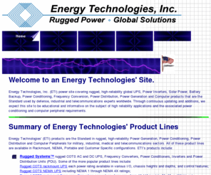 airbornepowersupply.com: Energy Technologies, Inc. (ETI) Rugged, High Reliability, Global UPS, Inverters, Generators, Solar Power, Battery Backup, Power Conditioning and Computer Products
Global UPS, Inverters, Generators, Solar Power, Battery Backup, Power Conditioning, Power Distribution, Frequency Conversion, plus Rugged Computer Peripherals, the Standard used by Defense, Industrial and Telecom Experts Worldwide