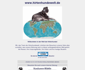 hirtenhundewelt.de: www.hirtenhundewelt.de - Aiidi, Akbash, Alabai, Alabay,
        Ausstellungen, Balkan, Bücher, Carpatin, Centralasiaten, Centralasien,
        Do-Khyi, Estrela, Europa, Fell, Geschichte, Hellenikos Poimenikos,
        Herdenschutzhunde, Hirtenhunde, Hirtenhunderassen, Hunderasse
Willkommen bei www.hirtenhundewelt.de, Privathomepage von Hartmut Deckert. Wir, das Team der Hirtenhundewelt, möchten den Besuchern unserer Seite alles
vorstellen, was unserer Meinung nach zu dieser außergewöhnlichen Welt gehört:
die Rassen, ihre Ursprungsländer, ihre Kultur und ihre heutige Situation. Aiidi, Akbash, Alabai, Alabay, Ausstellungen, Balkan, Bücher, Carpatin, Centralasiaten, Centralasien, Do-Khyi, Estrela, Europa, Fell, Geschichte, Hellenikos Poimenikos, Herdenschutzhunde, Hirtenhunde, Hirtenhunderassen, Hunderassen, Kangal, Karakatschan, Karshund, Kaukasen, Kaukasenblättle, Kirgistan, Kleinasien, Komondor, Koochee, Kultur, Kuvasz, Länder, Maremmano, Mastin Espanol, Menschen, Mioritic, Nordafrika, Ökologie, Patou, Polski Owcarek Podhalanski, Portraits, Presse, Pyrenäenberghund, Russland, Sarplaninac, Schneeleoparden, Slovensky Cuvac, Südrussischer Owtscharka, Tatrahund, Tornjak, Urlaub, Ursprungsländer, Vereine, Vermittlung