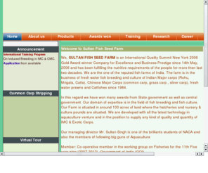 sultanfishseed.com: Sultan Fish Seed Farm
We, SULTAN FISH SEED FARM is an International Quality Summit New York 2006 Gold Award winner Company for Excellence and Business Prestige since 14th May, 2006 and has been fulfilling the nutritive requirements of the people for more then last two decades. We are the one of the reputed fish farms of India. The farm is in the business of fresh water fish breeding and culture of Indian Major carps (Rohu, Mrigala, Catla), Chinese Major Carps (common carp, grass carp , silver carp), fresh water prawns and Catfishes since 1984.
