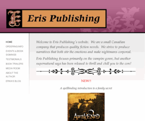 erispublishing.com: Eris Publishing - Home
Welcome to Eris Publishing's website.  We are a small Canadian company that produces quality fiction novels.  We strive to produce narratives that both stir the emotions and make nightmares corporeal. Eris Publishing focuses primarily on the vampire genre,