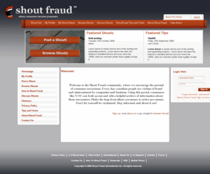 shout-fraud.com: Shout Fraud
Welcome to the Shout Fraud community, where we encourage the pursuit of consumer-awareness. Every day countless people are victims of fraud and mistreatment by companies and business. Using this portal, consumers like YOU can both access and edit a helpful archive of information about these encounters. Make the leap from silent con-sumer to active pro-sumer. Don't let yourself be victimized: Stay informed and shout it out!