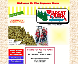 wildcatcreekpopcorn.com: Popcorn Gifts Popcorn Products Popcorn Galore         
Popcorn just doesn't get any better than Wildcat Creek's brand.  If it's not the finest quality, you won't find a Wildcat Creek label on the package!  Truly The Good Stuff . . .