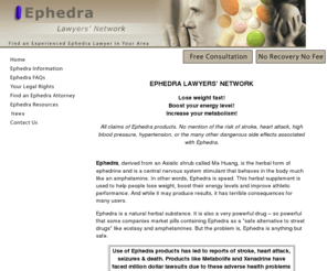 ephedralawyersnetwork.com: Ephedra National Lawyer's Network-Ephedra Lawyers, Ephedra Attorneys, ephedra complications, ephedra injuries
National network of experienced Ephedra attorneys including attorneys specializing in Ephedra side effect cases.  Record-setting, multi-million dollar recoveries.  If you or a loved one was hurt by Ephedra please contact us now.  Free case review.