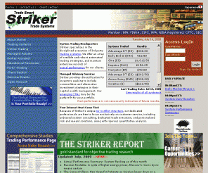 striker.com: Striker Securities - Futures Trade Systems, Commodity trading systems, Forex Trading, Alternative Investment
Striker Securities is a full-service brokerage firm for futures, securities, options, forex trading. 
We specialize in the evaluation, monitoring, and disciplined execution of 3rd party trading systems, 
advisory services, and managed products. We also offer a menu of several electronic trading platforms, 
competitive commissions and customer support for online trading needs. 