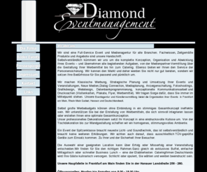 diamond-eventmanagement.com: Diamond Eventmanagement Frankfurt am Main.Events,Medienpartner,Catering,Grafik und Webdesign.Personenschutz
Eventagentur und Künstlervermittlung in Frankfurt am Main, Rhein-Main Gebiet, Hessen, Deutschlandweit.Klassische Werbung,Strategische Planung und Umsetzung Ihrer Events und Veranstaltungen,Neue Medien,Dialog Connection,Mediaplanung, Anzeigenschaltung, Fotoshootings, Grafikdesign, Webdesign, Datenbankprogrammierung, konzeptionelle Kommunikationsarbeit und Drucksachen (Visitenkarten, Plakate, Flyer, Werbemittel). Personenschutz