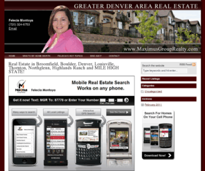 maximusgrouprealty.com: Denver Metro Real Estate - Felecia Montoya - Maximus Group Realty
Search Denver Real Estate, Highlands Ranch Homes for sale in Cherry Creek, Greenwood Village, Cherry Hills Village CO, Centennial, Thornton, Broomfield, Northglenn, Westminster, Brighton, Louisville,Superior, Legacy Ridge, Erie, Littleton, Lone Tree, Englewood, Parker, Luxury Homes, Denver County, Arapahoe, Douglas, and Jefferson County.