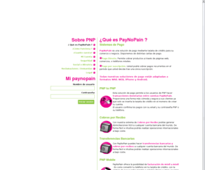 paynopain.com: ¿Qué es PayNoPain ?
PayNoPain es una plataforma de sistemas de pago que permite generarte tus cartas de pago de forma fácil e intuitiva. Todas nuestras soluciones estan adaptadas a formatos WEB, WAP, Iphone , Android y Blackberry. Nuestras soluciones de pago estan al alcance de cualquiera y se implementan de forma muy sencilla. Nos tomamos la seguridad muy enserio, por eso realizamos miles de comprobaciones diarias para garantizar el buen funcionamiento de nuestra plataforma. Este es la plataforma perfecta para tu sistema de afiliados.