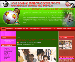 dominicegbukwusoccerafrica.com: Welcome to UCHE DOMINIC EGBUKWU SOCCER SPORTS MANAGEMENT LIMITED.
UCHE DOMINIC EGBUKWU SOCCER SPORTS MANAGEMENT LIMITED, (RC 788922). Registered with CORPORATE AFFAIRS COMMISSION ABUJA, FEDERAL REPUBLIC OF NIGERIA