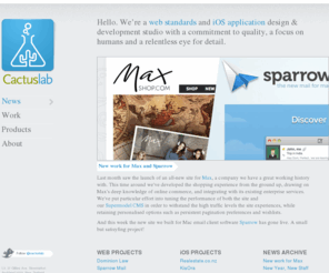 cactuslab.co.nz: Cactuslab, a Web standards and iOS app design and development studio, Auckland, NZ
Cactuslab are standards-compliant website and iOS designers based in Auckland, New Zealand. We specialise in art direction, branding & design as well as content management and technical integration for websites of all shapes and sizes. We develop custom native apps for iPhone and iPad.