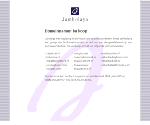 reisgids.net: Jambolaya - Domains for sale/domeinnamen te koop
Domain names for sale/domeinnamen te koop: citywijzer.nl, hotelnow.nl, megatravelstore.nl, reisdagboek.com, reisgids.com, reisgids.net, reservationdesk.nl, travelcontent.nl, travelnow.nl, travelphoto.nl, travelupdate.nl, vakantiedesk.nl