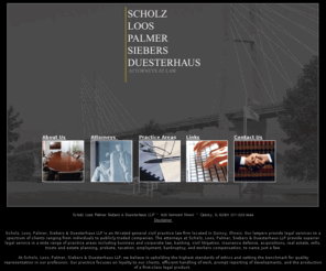 slpsd.com: Scholz Loos Palmer Siebers Duesterhaus LLP Attorneys at Law : Quincy, 
Illinois
A general civil practice law firm providing services in business and corporate law, banking, civil litigation, insurance defense, real estate, and estate planning, probate, taxation, employment, bankruptcy, and workers compensation.