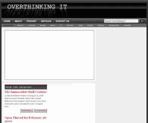 overthinkingit.com: Overthinking It | Movies, TV, Music, Video, Humor, and Popular Culture... taken way too seriously.
Overthinking It subjects the popular culture to a level of scrutiny it probably doesn't deserve. Covering movies, TV, music, video games, and books with posts, video, links, and a podcast.