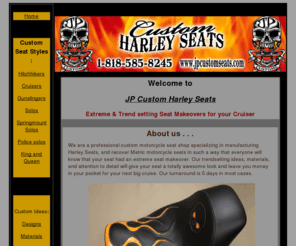 jpcustomseats.com: JP Custom Harley Davidson Motorcycle Seats
Custom seats for Harley Davidson motorcycles of all styles: Solo, Springmount, Police, Gunslinger, Hitchhiker, Cruiser, King and Queen .   Our trendsetting custom seat ideas, materials, and attention to comfort detail will give your seat a totally awesome look at an affordable price. 